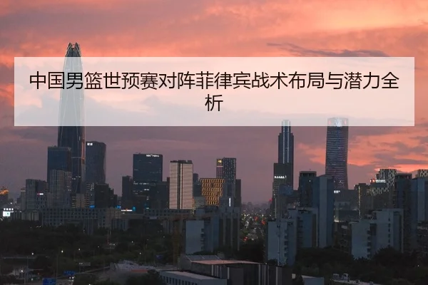 中国男篮世预赛对阵菲律宾战术布局与潜力全析